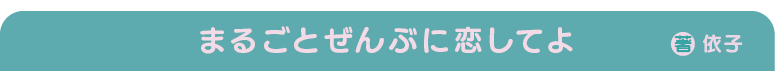 まるごとぜんぶに恋してよ　著：依子